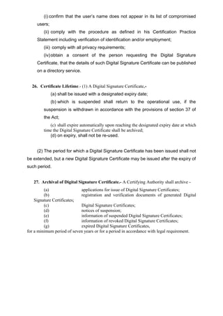 (i) confirm that the user’s name does not appear in its list of compromised
users;
(ii) comply with the procedure as defined in his Certification Practice
Statement including verification of identification and/or employment;
(iii) comply with all privacy requirements;
(iv)obtain a consent of the person requesting the Digital Signature
Certificate, that the details of such Digital Signature Certificate can be published
on a directory service.
26. Certificate Lifetime.- (1) A Digital Signature Certificate,-
(a) shall be issued with a designated expiry date;
(b) which is suspended shall return to the operational use, if the
suspension is withdrawn in accordance with the provisions of section 37 of
the Act;
(c) shall expire automatically upon reaching the designated expiry date at which
time the Digital Signature Certificate shall be archived;
(d) on expiry, shall not be re-used.
(2) The period for which a Digital Signature Certificate has been issued shall not
be extended, but a new Digital Signature Certificate may be issued after the expiry of
such period.
27. Archival of Digital Signature Certificate.- A Certifying Authority shall archive -
(a) applications for issue of Digital Signature Certificates;
(b) registration and verification documents of generated Digital
Signature Certificates;
(c) Digital Signature Certificates;
(d) notices of suspension;
(e) information of suspended Digital Signature Certificates;
(f) information of revoked Digital Signature Certificates;
(g) expired Digital Signature Certificates,
for a minimum period of seven years or for a period in accordance with legal requirement.
 