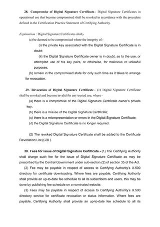 28. Compromise of Digital Signature Certificate.- Digital Signature Certificates in
operational use that become compromised shall be revoked in accordance with the procedure
defined in the Certification Practice Statement of Certifying Authority.
Explanation : Digital Signature Certificates shall,-
(a) be deemed to be compromised where the integrity of:-
(i) the private key associated with the Digital Signature Certificate is in
doubt;
(ii) the Digital Signature Certificate owner is in doubt, as to the use, or
attempted use of his key pairs, or otherwise, for malicious or unlawful
purposes;
(b) remain in the compromised state for only such time as it takes to arrange
for revocation.
29. Revocation of Digital Signature Certificate.- (1) Digital Signature Certificate
shall be revoked and become invalid for any trusted use, where -
(a) there is a compromise of the Digital Signature Certificate owner’s private
key;
(b) there is a misuse of the Digital Signature Certificate;
(c) there is a misrepresentation or errors in the Digital Signature Certificate;
(d) the Digital Signature Certificate is no longer required.
(2) The revoked Digital Signature Certificate shall be added to the Certificate
Revocation List (CRL).
30. Fees for issue of Digital Signature Certificate.- (1) The Certifying Authority
shall charge such fee for the issue of Digital Signature Certificate as may be
prescribed by the Central Government under sub-section (2) of section 35 of the Act.
(2) Fee may be payable in respect of access to Certifying Authority’s X.500
directory for certificate downloading. Where fees are payable, Certifying Authority
shall provide an up-to-date fee schedule to all its subscribers and users, this may be
done by publishing fee schedule on a nominated website.
(3) Fees may be payable in respect of access to Certifying Authority’s X.500
directory service for certificate revocation or status information. Where fees are
payable, Certifying Authority shall provide an up-to-date fee schedule to all its
 