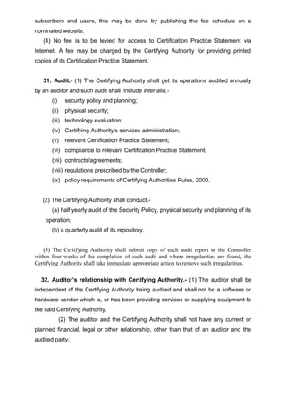 subscribers and users, this may be done by publishing the fee schedule on a
nominated website.
(4) No fee is to be levied for access to Certification Practice Statement via
Internet. A fee may be charged by the Certifying Authority for providing printed
copies of its Certification Practice Statement.
31. Audit.- (1) The Certifying Authority shall get its operations audited annually
by an auditor and such audit shall include inter alia,-
(i) security policy and planning;
(ii) physical security;
(iii) technology evaluation;
(iv) Certifying Authority’s services administration;
(v) relevant Certification Practice Statement;
(vi) compliance to relevant Certification Practice Statement;
(vii) contracts/agreements;
(viii) regulations prescribed by the Controller;
(ix) policy requirements of Certifying Authorities Rules, 2000.
(2) The Certifying Authority shall conduct,-
(a) half yearly audit of the Security Policy, physical security and planning of its
operation;
(b) a quarterly audit of its repository.
(3) The Certifying Authority shall submit copy of each audit report to the Controller
within four weeks of the completion of such audit and where irregularities are found, the
Certifying Authority shall take immediate appropriate action to remove such irregularities.
32. Auditor’s relationship with Certifying Authority.- (1) The auditor shall be
independent of the Certifying Authority being audited and shall not be a software or
hardware vendor which is, or has been providing services or supplying equipment to
the said Certifying Authority.
(2) The auditor and the Certifying Authority shall not have any current or
planned financial, legal or other relationship, other than that of an auditor and the
audited party.
 