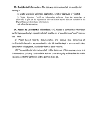 33. Confidential Information.- The following information shall be confidential
namely:--
(a) Digital Signature Certificate application, whether approved or rejected;
(b) Digital Signature Certificate information collected from the subscriber or
elsewhere as part of the registration and verification record but not included in the
Digital Signature Certificate information;
(c) subscriber agreement.
34. Access to Confidential Information.- (1) Access to confidential information
by Certifying Authority’s operational staff shall be on a “need-to-know” and “need-to-
use” basis.
(2) Paper based records, documentation and backup data containing all
confidential information as prescribed in rule 33 shall be kept in secure and locked
container or filing system, separately from all other records.
(3) The confidential information shall not be taken out of the country except in a
case where a properly constitutional warrant or other legally enforceable document
is produced to the Controller and he permits to do so.
 