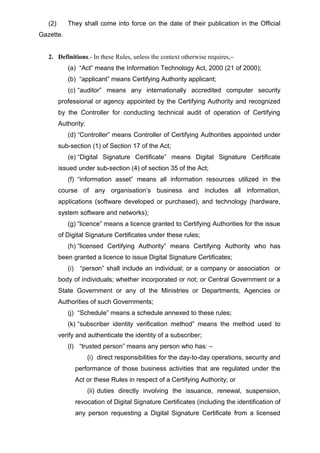 (2) They shall come into force on the date of their publication in the Official
Gazette.
2. Definitions.- In these Rules, unless the context otherwise requires,–
(a) “Act” means the Information Technology Act, 2000 (21 of 2000);
(b) “applicant” means Certifying Authority applicant;
(c) “auditor” means any internationally accredited computer security
professional or agency appointed by the Certifying Authority and recognized
by the Controller for conducting technical audit of operation of Certifying
Authority;
(d) “Controller” means Controller of Certifying Authorities appointed under
sub-section (1) of Section 17 of the Act;
(e) “Digital Signature Certificate” means Digital Signature Certificate
issued under sub-section (4) of section 35 of the Act;
(f) “information asset” means all information resources utilized in the
course of any organisation’s business and includes all information,
applications (software developed or purchased), and technology (hardware,
system software and networks);
(g) “licence” means a licence granted to Certifying Authorities for the issue
of Digital Signature Certificates under these rules;
(h) “licensed Certifying Authority” means Certifying Authority who has
been granted a licence to issue Digital Signature Certificates;
(i) “person” shall include an individual; or a company or association or
body of individuals; whether incorporated or not; or Central Government or a
State Government or any of the Ministries or Departments, Agencies or
Authorities of such Governments;
(j) “Schedule” means a schedule annexed to these rules;
(k) “subscriber identity verification method” means the method used to
verify and authenticate the identity of a subscriber;
(l) “trusted person” means any person who has: –
(i) direct responsibilities for the day-to-day operations, security and
performance of those business activities that are regulated under the
Act or these Rules in respect of a Certifying Authority; or
(ii) duties directly involving the issuance, renewal, suspension,
revocation of Digital Signature Certificates (including the identification of
any person requesting a Digital Signature Certificate from a licensed
 