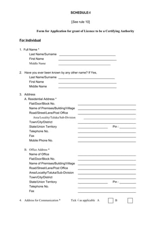 SCHEDULE-I
[See rule 10]
Form for Application for grant of Licence to be a Certifying Authority
For Individual
1. Full Name *
Last Name/Surname __________________________________
First Name ___________________________________
Middle Name ___________________________________
2. Have you ever been known by any other name? If Yes,
Last Name/Surname __________________________________
First Name ___________________________________
Middle Name ___________________________________
3. Address
A. Residential Address *
Flat/Door/Block No. ___________________________________
Name of Premises/Building/Village ___________________________________
Road/Street/Lane/Post Office ___________________________________
Area/Locality/Taluka/Sub-Division ___________________________________
Town/City/District ___________________________________
State/Union Territory __________________ Pin : __________
Telephone No. ___________________________________
Fax ___________________________________
Mobile Phone No. ___________________________________
B. Office Address *
Name of Office ___________________________________
Flat/Door/Block No. ___________________________________
Name of Premises/Building/Village ___________________________________
Road/Street/Lane/Post Office ___________________________________
Area/Locality/Taluka/Sub-Division ___________________________________
Town/City/District ___________________________________
State/Union Territory __________________ Pin : __________
Telephone No. ___________________________________
Fax ___________________________________
4. Address for Communication * Tick √ as applicable A or B
 