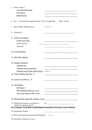5. Father’s Name *
Last Name/Surname __________________________________
First Name ___________________________________
Middle Name ___________________________________
6. Sex * (For Individual Applicant only) Tick √ as applicable : Male / Female
7. Date of Birth (dd/mm/yyyy) * --/--/----
8. Nationality * ___________________________________
9. Credit Card Details
Credit Card Type ___________________________________
Credit Card No. ___________________________________
Issued By ___________________________________
10. E-mail Address ___________________________________
11. Web URL address ___________________________________
12. Passport Details #
Passport No. ___________________________________
Passport issuing authority ___________________________________
Passport expiry date (dd/mm/yyyy) --/--/----
13. Voter’s Identity Card No. # ___________________________________
14. Income Tax PAN no. # ___________________________________
15. ISP Details
ISP Name * ___________________________________
ISP’s Website Address, if any ___________________________________
Your User Name at ISP, if any ___________________________________
16. Personal Web page URL address, if any ___________________________________
17. Capital in the business or profession * Rs. ________________________________
(Attach documentary proof)
For Company /Firm/Body of Individuals/Association of Persons/ Local Authority
18. Registration Number * ___________________________________
19. Date of Incorporation/Agreement/Partnership * --/--/----
20. Particulars of Business, if any: *
 