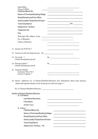 Head Office ___________________________________
Name of Office ___________________________________
Flat/Door/Block No. ___________________________________
Name of Premises/Building/Village ___________________________________
Road/Street/Lane/Post Office ___________________________________
Area/Locality/Taluka/Sub-Division ___________________________________
Town/City/District ______________________ Pin _________
State/Union Territory ___________________________________
Telephone No. ___________________________________
Fax ___________________________________
Web page URL address, if any ___________________________________
No. of Branches ___________________________________
Nature of Business ___________________________________
___________________________________
21. Income Tax PAN No.* ___________________________________
22. Turnover in the last financial year Rs. ________________________________
23. Net worth * Rs. ________________________________
(Attach documentary proof)
24. Paid up Capital * Rs. ________________________________
(Attach documentary proof)
25. Insurance Details
Insurance Policy No.* ___________________________________
Insurer Company * ___________________________________
26. Names, Addresses etc. of Partners/Members/Directors (For Information about more persons,
please add separate sheet(s) in the format given in the next page) *
No. of Partners/Members/Directors ___________________________________
Details of Partners/Members/Directors
A. Full Name
Last Name/Surname __________________________________
First Name ___________________________________
Middle Name ___________________________________
B. Address
Flat/Door/Block No. ________________________________
Name of Premises/Building/Village ________________________________
Road/Street/Lane/Post Office ________________________________
Area/Locality/Taluka/Sub-Division ________________________________
Town/City/District ________________________________
State/Union Territory Pin ________________________________
 