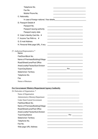 Telephone No. ________________________________
Fax No. ________________________________
Mobile Phone No. ________________________________
C. Nationality ________________________________
In case of foreign national, Visa details_______________________________
D. Passport Details #
Passport No. ___________________________________
Passport issuing authority ___________________________________
Passport expiry date ___________________________________
E. Voter’s Identity Card No. # ___________________________________
F. Income Tax PAN no. # ___________________________________
G. E-mail Address ___________________________________
H. Personal Web page URL, if any ___________________________________
27. Authorised Representative *
Name ___________________________________
Flat/Door/Block No. ___________________________________
Name of Premises/Building/Village ___________________________________
Road/Street/Lane/Post Office ___________________________________
Area/Locality/Taluka/Sub-Division ___________________________________
Town/City/District ___________________ Pin ____________
State/Union Territory ___________________________________
Telephone No. ___________________________________
Fax ___________________________________
Nature of Business ___________________________________
For Government Ministry/Department/Agency/Authority
28. Particulars of Organisation: *
Name of Organisation ___________________________________
Administrative Ministry/Department ___________________________________
Under State/Central Government ___________________________________
Flat/Door/Block No. ___________________________________
Name of Premises/Building/Village ___________________________________
Road/Street/Lane/Post Office ___________________________________
Area/Locality/Taluka/Sub-Division ___________________________________
Town/City/District ____________________ Pin __________
State/Union Territory ___________________________________
Telephone No. ___________________________________
Fax No. ___________________________________
Web page URL Address ___________________________________
 