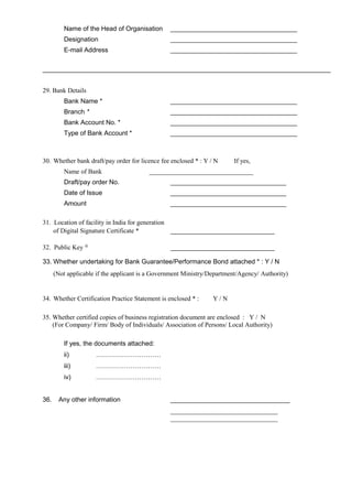 Name of the Head of Organisation ___________________________________
Designation ___________________________________
E-mail Address ___________________________________
29. Bank Details
Bank Name * ___________________________________
Branch * ___________________________________
Bank Account No. * ___________________________________
Type of Bank Account * ___________________________________
30. Whether bank draft/pay order for licence fee enclosed * : Y / N If yes,
Name of Bank ________________________________
Draft/pay order No. ________________________________
Date of Issue ________________________________
Amount ________________________________
31. Location of facility in India for generation
of Digital Signature Certificate * ________________________________
32. Public Key @
________________________________
33. Whether undertaking for Bank Guarantee/Performance Bond attached * : Y / N
(Not applicable if the applicant is a Government Ministry/Department/Agency/ Authority)
34. Whether Certification Practice Statement is enclosed * : Y / N
35. Whether certified copies of business registration document are enclosed : Y / N
(For Company/ Firm/ Body of Individuals/ Association of Persons/ Local Authority)
If yes, the documents attached:
ii) …………………………
iii) …………………………
iv) …………………………
36. Any other information _________________________________
_________________________________
_________________________________
 