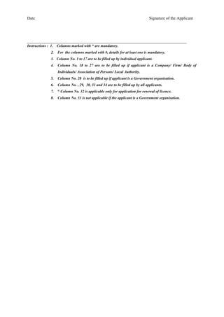Date Signature of the Applicant
_____________________________________________________________________________
Instructions : 1. Columns marked with * are mandatory.
2. For the columns marked with #, details for at least one is mandatory.
3. Column No. 1 to 17 are to be filled up by individual applicant.
4. Column No. 18 to 27 are to be filled up if applicant is a Company/ Firm/ Body of
Individuals/ Association of Persons/ Local Authority.
5. Column No. 28 is to be filled up if applicant is a Government organisation.
6. Column No. , 29, 30, 31 and 34 are to be filled up by all applicants.
7. @
Column No. 32 is applicable only for application for renewal of licence.
8. Column No. 33 is not applicable if the applicant is a Government organisation.
 