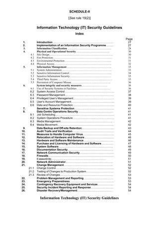 SCHEDULE-II
[See rule 19(2)]
Information Technology (IT) Security Guidelines
Index
Page
1. Introduction ….………………………………………………………. 27
2. Implementation of an Information Security Programme……... 27
3. Information Classification………………………………………….. 28
4. Physical and Operational Security……………………………….. 30
4.1 Site Design…………………….…………………….…………………. 30
4.2 Fire Protection…………………….…………………………………… 31
4.3 Environmental Protection…………………….………………………. 31
4.4 Physical Access…………………….…………………….…………… 32
5. Information Management…………………….…………………….. 33
5.1 System Administration…………………….………………………….. 33
5.2 Sensitive Information Control…………………….…………………... 34
5.3 Sensitive Information Security…………………….…………………. 35
5.4 Third Party Access…………………….…………………….………… 35
5.5 Prevention of Computer Misuse…………………….……………….. 36
6. System integrity and security measures……..………….……… 36
6.1 Use of Security Systems or Facilities…………………….…………. 36
6.2 System Access Control…………………….…………………………. 37
6.3 Password Management…………………….………………………… 38
6.4 Privileged User’s Management…………………….………………… 39
6.5 User’s Account Management…………………….…………………... 39
6.6 Data and Resource Protection…………………….…………………. 40
7. Sensitive Systems Protection………………….………………….. 41
8. Data Centre Operations Security………………….……………… 41
8.1 Job Scheduling…………………….…………………….…………….. 41
8.2 System Operations Procedure…………………….…………………. 41
8.3 Media Management…………………….…………………….……… . 42
8.4 Media Movement…………………….…………………….………….. 42
9. Data Backup and Off-site Retention………………….…………... 43
10. Audit Trails and Verification………………….……………………. 44
11. Measures to Handle Computer Virus………………….…………. 45
12. Relocation of Hardware and Software…………………….……… 46
13. Hardware and Software Maintenance………………….………… 46
14. Purchase and Licensing of Hardware and Software………..… 47
15. System Software….……………….…………………….………….. 48
16. Documentation Security….…………..….………………………… 49
17. Network Communication Security………………….…………….. 49
18. Firewalls…………………….…………………….…………………… 50
19. Connectivity…………………….…………………….………… 51
20. Network Administrator..………………….……….………….……. 51
21. Change Management…………………….…………………..…….. 52
21.1 Change Control…………………….…………………….……………. 52
21.2 Testing of Changes to Production System…………………………. 52
21.3 Review of Changes…………………….…………………….………. 53
22. Problem Management and Reporting…………………….……… 53
23. Emergency Preparedness…………………….……………………. 53
24. Contingency Recovery Equipment and Services……………... 54
25. Security Incident Reporting and Response………………..…… 54
26. Disaster Recovery/Management………………..………………. . 54
Information Technology (IT) Security Guidelines
 