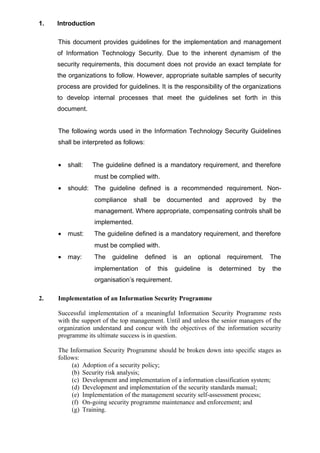 1. Introduction
This document provides guidelines for the implementation and management
of Information Technology Security. Due to the inherent dynamism of the
security requirements, this document does not provide an exact template for
the organizations to follow. However, appropriate suitable samples of security
process are provided for guidelines. It is the responsibility of the organizations
to develop internal processes that meet the guidelines set forth in this
document.
The following words used in the Information Technology Security Guidelines
shall be interpreted as follows:
• shall: The guideline defined is a mandatory requirement, and therefore
must be complied with.
• should: The guideline defined is a recommended requirement. Non-
compliance shall be documented and approved by the
management. Where appropriate, compensating controls shall be
implemented.
• must: The guideline defined is a mandatory requirement, and therefore
must be complied with.
• may: The guideline defined is an optional requirement. The
implementation of this guideline is determined by the
organisation’s requirement.
2. Implementation of an Information Security Programme
Successful implementation of a meaningful Information Security Programme rests
with the support of the top management. Until and unless the senior managers of the
organization understand and concur with the objectives of the information security
programme its ultimate success is in question.
The Information Security Programme should be broken down into specific stages as
follows:
(a) Adoption of a security policy;
(b) Security risk analysis;
(c) Development and implementation of a information classification system;
(d) Development and implementation of the security standards manual;
(e) Implementation of the management security self-assessment process;
(f) On-going security programme maintenance and enforcement; and
(g) Training.
 