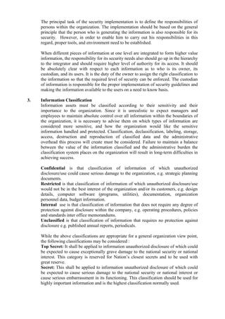 The principal task of the security implementation is to define the responsibilities of
persons within the organization. The implementation should be based on the general
principle that the person who is generating the information is also responsible for its
security. However, in order to enable him to carry out his responsibilities in this
regard, proper tools, and environment need to be established.
When different pieces of information at one level are integrated to form higher value
information, the responsibility for its security needs also should go up in the hierarchy
to the integrator and should require higher level of authority for its access. It should
be absolutely clear with respect to each information as to who is its owner, its
custodian, and its users. It is the duty of the owner to assign the right classification to
the information so that the required level of security can be enforced. The custodian
of information is responsible for the proper implementation of security guidelines and
making the information available to the users on a need to know basis.
3. Information Classification
Information assets must be classified according to their sensitivity and their
importance to the organization. Since it is unrealistic to expect managers and
employees to maintain absolute control over all information within the boundaries of
the organization, it is necessary to advise them on which types of information are
considered more sensitive, and how the organization would like the sensitive
information handled and protected. Classification, declassification, labeling, storage,
access, destruction and reproduction of classified data and the administrative
overhead this process will create must be considered. Failure to maintain a balance
between the value of the information classified and the administrative burden the
classification system places on the organization will result in long-term difficulties in
achieving success.
Confidential is that classification of information of which unauthorized
disclosure/use could cause serious damage to the organization, e.g. strategic planning
documents.
Restricted is that classification of information of which unauthorized disclosure/use
would not be in the best interest of the organization and/or its customers, e.g. design
details, computer software (programs, utilities), documentation, organization
personnel data, budget information.
Internal use is that classification of information that does not require any degree of
protection against disclosure within the company, e.g. operating procedures, policies
and standards inter office memorandums.
Unclassified is that classification of information that requires no protection against
disclosure e.g. published annual reports, periodicals.
While the above classifications are appropriate for a general organization view point,
the following classifications may be considered :
Top Secret: It shall be applied to information unauthorized disclosure of which could
be expected to cause exceptionally grave damage to the national security or national
interest. This category is reserved for Nation’s closest secrets and to be used with
great reserve.
Secret: This shall be applied to information unauthorized disclosure of which could
be expected to cause serious damage to the national security or national interest or
cause serious embarrassment in its functioning. This classification should be used for
highly important information and is the highest classification normally used.
 