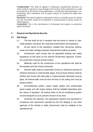 Confidentiality: This shall be applied to information unauthorized disclosure of
which could be expected to cause damage to the security of the organisation or could
be prejudicial to the interest of the organisation, or could affect the organisation in its
functioning. Most information will on proper analysis be classified no higher than
confidential.
Restricted: This shall be applied to information which is essentially meant for official
use only and which would not be published or communicated to anyone except for
official purpose.
Unclassified: This is the classification of information that requires no protection
against disclosure.
4. Physical and Operational Security
4.1 Site Design
(1) The site shall not be in locations that are prone to natural or man-
made disasters, like flood, fire, chemical contamination and explosions.
(2) As per nature of the operations, suitable floor structuring, lighting,
power and water damage protection requirements shall be provided.
(3) Construction shall comply with all applicable building and safety
regulations as laid down by the relevant Government agencies. Further,
the construction must be tamper-evident.
(4) Materials used for the construction of the operational site shall be
fire-resistant and free of toxic chemicals.
(5) External walls shall be constructed of brick or reinforced concrete of
sufficient thickness to resist forcible attack. Ground level windows shall be
fortified with sturdy mild steel grills or impact-resistant laminated security
glass. All internal walls must be from the floor to the ceiling and must be
tamper-evident.
(6) Air-conditioning system, power supply system and uninterrupted
power supply unit with proper backup shall be installed depending upon
the nature of operation. All ducting holes of the air-conditioning system
must be designed so as to prevent intrusion of any kind.
(7) Automatic fire detection, fire suppression systems and equipment in
compliance with requirement specified by the Fire Brigade or any other
agencies of the Central or State Government shall be installed at the
operational site.
 