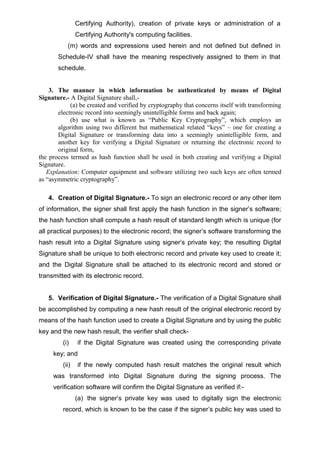 Certifying Authority), creation of private keys or administration of a
Certifying Authority's computing facilities.
(m) words and expressions used herein and not defined but defined in
Schedule-IV shall have the meaning respectively assigned to them in that
schedule.
3. The manner in which information be authenticated by means of Digital
Signature.- A Digital Signature shall,-
(a) be created and verified by cryptography that concerns itself with transforming
electronic record into seemingly unintelligible forms and back again;
(b) use what is known as “Public Key Cryptography”, which employs an
algorithm using two different but mathematical related “keys” – one for creating a
Digital Signature or transforming data into a seemingly unintelligible form, and
another key for verifying a Digital Signature or returning the electronic record to
original form,
the process termed as hash function shall be used in both creating and verifying a Digital
Signature.
Explanation: Computer equipment and software utilizing two such keys are often termed
as “asymmetric cryptography”.
4. Creation of Digital Signature.- To sign an electronic record or any other item
of information, the signer shall first apply the hash function in the signer’s software;
the hash function shall compute a hash result of standard length which is unique (for
all practical purposes) to the electronic record; the signer’s software transforming the
hash result into a Digital Signature using signer’s private key; the resulting Digital
Signature shall be unique to both electronic record and private key used to create it;
and the Digital Signature shall be attached to its electronic record and stored or
transmitted with its electronic record.
5. Verification of Digital Signature.- The verification of a Digital Signature shall
be accomplished by computing a new hash result of the original electronic record by
means of the hash function used to create a Digital Signature and by using the public
key and the new hash result, the verifier shall check-
(i) if the Digital Signature was created using the corresponding private
key; and
(ii) if the newly computed hash result matches the original result which
was transformed into Digital Signature during the signing process. The
verification software will confirm the Digital Signature as verified if:-
(a) the signer’s private key was used to digitally sign the electronic
record, which is known to be the case if the signer’s public key was used to
 