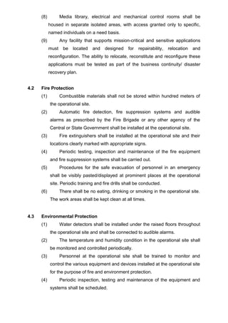 (8) Media library, electrical and mechanical control rooms shall be
housed in separate isolated areas, with access granted only to specific,
named individuals on a need basis.
(9) Any facility that supports mission-critical and sensitive applications
must be located and designed for repairability, relocation and
reconfiguration. The ability to relocate, reconstitute and reconfigure these
applications must be tested as part of the business continuity/ disaster
recovery plan.
4.2 Fire Protection
(1) Combustible materials shall not be stored within hundred meters of
the operational site.
(2) Automatic fire detection, fire suppression systems and audible
alarms as prescribed by the Fire Brigade or any other agency of the
Central or State Government shall be installed at the operational site.
(3) Fire extinguishers shall be installed at the operational site and their
locations clearly marked with appropriate signs.
(4) Periodic testing, inspection and maintenance of the fire equipment
and fire suppression systems shall be carried out.
(5) Procedures for the safe evacuation of personnel in an emergency
shall be visibly pasted/displayed at prominent places at the operational
site. Periodic training and fire drills shall be conducted.
(6) There shall be no eating, drinking or smoking in the operational site.
The work areas shall be kept clean at all times.
4.3 Environmental Protection
(1) Water detectors shall be installed under the raised floors throughout
the operational site and shall be connected to audible alarms.
(2) The temperature and humidity condition in the operational site shall
be monitored and controlled periodically.
(3) Personnel at the operational site shall be trained to monitor and
control the various equipment and devices installed at the operational site
for the purpose of fire and environment protection.
(4) Periodic inspection, testing and maintenance of the equipment and
systems shall be scheduled.
 