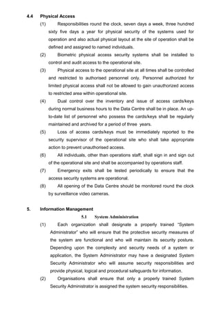 4.4 Physical Access
(1) Responsibilities round the clock, seven days a week, three hundred
sixty five days a year for physical security of the systems used for
operation and also actual physical layout at the site of operation shall be
defined and assigned to named individuals.
(2) Biometric physical access security systems shall be installed to
control and audit access to the operational site.
(3) Physical access to the operational site at all times shall be controlled
and restricted to authorised personnel only. Personnel authorized for
limited physical access shall not be allowed to gain unauthorized access
to restricted area within operational site.
(4) Dual control over the inventory and issue of access cards/keys
during normal business hours to the Data Centre shall be in place. An up-
to-date list of personnel who possess the cards/keys shall be regularly
maintained and archived for a period of three years.
(5) Loss of access cards/keys must be immediately reported to the
security supervisor of the operational site who shall take appropriate
action to prevent unauthorised access.
(6) All individuals, other than operations staff, shall sign in and sign out
of the operational site and shall be accompanied by operations staff.
(7) Emergency exits shall be tested periodically to ensure that the
access security systems are operational.
(8) All opening of the Data Centre should be monitored round the clock
by surveillance video cameras.
5. Information Management
5.1 System Administration
(1) Each organization shall designate a properly trained “System
Administrator” who will ensure that the protective security measures of
the system are functional and who will maintain its security posture.
Depending upon the complexity and security needs of a system or
application, the System Administrator may have a designated System
Security Administrator who will assume security responsibilities and
provide physical, logical and procedural safeguards for information.
(2) Organisations shall ensure that only a properly trained System
Security Administrator is assigned the system security responsibilities.
 