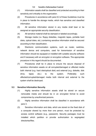 5.2 Sensitive Information Control
(1) Information assets shall be classified and protected according to their
sensitivity and criticality to the organization.
(2) Procedures in accordance with para 8.3 of these Guidelines must be
in place to handle the storage media, which has sensitive and classified
information.
(3) All sensitive information stored in any media shall bear or be
assigned an appropriate security classification.
(4) All sensitive material shall be stamped or labeled accordingly.
(5) Storage media (i.e. floppy diskettes, magnetic tapes, portable hard
disks, optical disks, etc.) containing sensitive information shall be secured
according to their classification.
(6) Electronic communication systems, such as router, switches,
network device and computers, used for transmission of sensitive
information should be equipped or installed with suitable security software
and if necessary with an encryptor or encryption software. The appropriate
procedure in this regard should be documented.
(7) Procedures shall be in place to ensure the secure disposal of
sensitive information assets on all corrupted/damaged or affected media
both internal (e.g. hard disk/optical disk) and external (e.g. diskette, disk
drive, tapes etc.) to the system. Preferably such
affected/corrupted/damaged media both internal and external to the
system shall be destroyed.
5.3 Sensitive Information Security
(1) Highly sensitive information assets shall be stored on secure
removable media and should be in an encrypted format to avoid
compromise by unauthorized persons.
(2) Highly sensitive information shall be classified in accordance with
para 3.
(3) Sensitive information and data, which are stored on the fixed disk of
a computer shared by more than one person, must be protected by
access control software (e.g., password). Security packages must be
installed which partition or provide authorization to segregated
directories/files.
 