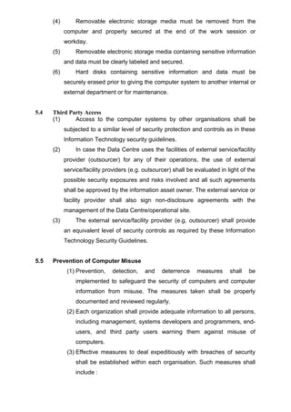 (4) Removable electronic storage media must be removed from the
computer and properly secured at the end of the work session or
workday.
(5) Removable electronic storage media containing sensitive information
and data must be clearly labeled and secured.
(6) Hard disks containing sensitive information and data must be
securely erased prior to giving the computer system to another internal or
external department or for maintenance.
5.4 Third Party Access
(1) Access to the computer systems by other organisations shall be
subjected to a similar level of security protection and controls as in these
Information Technology security guidelines.
(2) In case the Data Centre uses the facilities of external service/facility
provider (outsourcer) for any of their operations, the use of external
service/facility providers (e.g. outsourcer) shall be evaluated in light of the
possible security exposures and risks involved and all such agreements
shall be approved by the information asset owner. The external service or
facility provider shall also sign non-disclosure agreements with the
management of the Data Centre/operational site.
(3) The external service/facility provider (e.g. outsourcer) shall provide
an equivalent level of security controls as required by these Information
Technology Security Guidelines.
5.5 Prevention of Computer Misuse
(1) Prevention, detection, and deterrence measures shall be
implemented to safeguard the security of computers and computer
information from misuse. The measures taken shall be properly
documented and reviewed regularly.
(2) Each organization shall provide adequate information to all persons,
including management, systems developers and programmers, end-
users, and third party users warning them against misuse of
computers.
(3) Effective measures to deal expeditiously with breaches of security
shall be established within each organisation. Such measures shall
include :
 