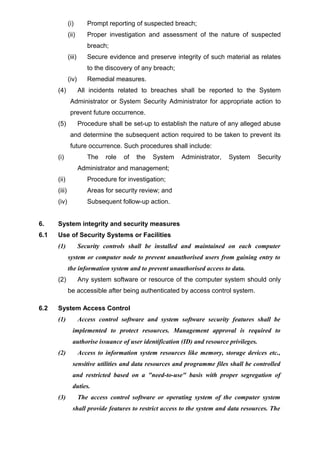 (i) Prompt reporting of suspected breach;
(ii) Proper investigation and assessment of the nature of suspected
breach;
(iii) Secure evidence and preserve integrity of such material as relates
to the discovery of any breach;
(iv) Remedial measures.
(4) All incidents related to breaches shall be reported to the System
Administrator or System Security Administrator for appropriate action to
prevent future occurrence.
(5) Procedure shall be set-up to establish the nature of any alleged abuse
and determine the subsequent action required to be taken to prevent its
future occurrence. Such procedures shall include:
(i) The role of the System Administrator, System Security
Administrator and management;
(ii) Procedure for investigation;
(iii) Areas for security review; and
(iv) Subsequent follow-up action.
6. System integrity and security measures
6.1 Use of Security Systems or Facilities
(1) Security controls shall be installed and maintained on each computer
system or computer node to prevent unauthorised users from gaining entry to
the information system and to prevent unauthorised access to data.
(2) Any system software or resource of the computer system should only
be accessible after being authenticated by access control system.
6.2 System Access Control
(1) Access control software and system software security features shall be
implemented to protect resources. Management approval is required to
authorise issuance of user identification (ID) and resource privileges.
(2) Access to information system resources like memory, storage devices etc.,
sensitive utilities and data resources and programme files shall be controlled
and restricted based on a "need-to-use" basis with proper segregation of
duties.
(3) The access control software or operating system of the computer system
shall provide features to restrict access to the system and data resources. The
 