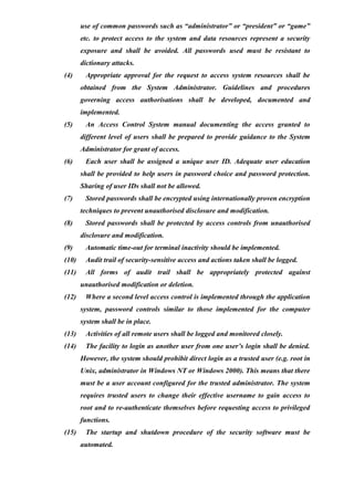 use of common passwords such as “administrator” or “president” or “game”
etc. to protect access to the system and data resources represent a security
exposure and shall be avoided. All passwords used must be resistant to
dictionary attacks.
(4) Appropriate approval for the request to access system resources shall be
obtained from the System Administrator. Guidelines and procedures
governing access authorisations shall be developed, documented and
implemented.
(5) An Access Control System manual documenting the access granted to
different level of users shall be prepared to provide guidance to the System
Administrator for grant of access.
(6) Each user shall be assigned a unique user ID. Adequate user education
shall be provided to help users in password choice and password protection.
Sharing of user IDs shall not be allowed.
(7) Stored passwords shall be encrypted using internationally proven encryption
techniques to prevent unauthorised disclosure and modification.
(8) Stored passwords shall be protected by access controls from unauthorised
disclosure and modification.
(9) Automatic time-out for terminal inactivity should be implemented.
(10) Audit trail of security-sensitive access and actions taken shall be logged.
(11) All forms of audit trail shall be appropriately protected against
unauthorised modification or deletion.
(12) Where a second level access control is implemented through the application
system, password controls similar to those implemented for the computer
system shall be in place.
(13) Activities of all remote users shall be logged and monitored closely.
(14) The facility to login as another user from one user’s login shall be denied.
However, the system should prohibit direct login as a trusted user (e.g. root in
Unix, administrator in Windows NT or Windows 2000). This means that there
must be a user account configured for the trusted administrator. The system
requires trusted users to change their effective username to gain access to
root and to re-authenticate themselves before requesting access to privileged
functions.
(15) The startup and shutdown procedure of the security software must be
automated.
 