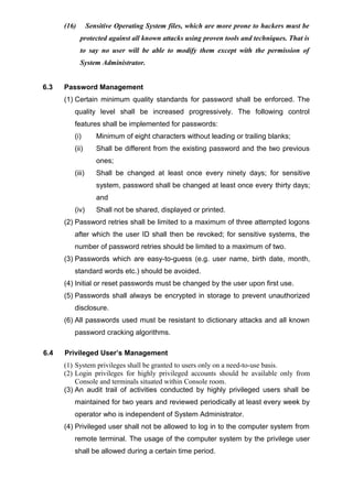(16) Sensitive Operating System files, which are more prone to hackers must be
protected against all known attacks using proven tools and techniques. That is
to say no user will be able to modify them except with the permission of
System Administrator.
6.3 Password Management
(1) Certain minimum quality standards for password shall be enforced. The
quality level shall be increased progressively. The following control
features shall be implemented for passwords:
(i) Minimum of eight characters without leading or trailing blanks;
(ii) Shall be different from the existing password and the two previous
ones;
(iii) Shall be changed at least once every ninety days; for sensitive
system, password shall be changed at least once every thirty days;
and
(iv) Shall not be shared, displayed or printed.
(2) Password retries shall be limited to a maximum of three attempted logons
after which the user ID shall then be revoked; for sensitive systems, the
number of password retries should be limited to a maximum of two.
(3) Passwords which are easy-to-guess (e.g. user name, birth date, month,
standard words etc.) should be avoided.
(4) Initial or reset passwords must be changed by the user upon first use.
(5) Passwords shall always be encrypted in storage to prevent unauthorized
disclosure.
(6) All passwords used must be resistant to dictionary attacks and all known
password cracking algorithms.
6.4 Privileged User’s Management
(1) System privileges shall be granted to users only on a need-to-use basis.
(2) Login privileges for highly privileged accounts should be available only from
Console and terminals situated within Console room.
(3) An audit trail of activities conducted by highly privileged users shall be
maintained for two years and reviewed periodically at least every week by
operator who is independent of System Administrator.
(4) Privileged user shall not be allowed to log in to the computer system from
remote terminal. The usage of the computer system by the privilege user
shall be allowed during a certain time period.
 