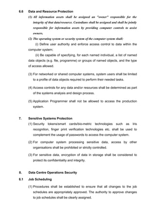 6.6 Data and Resource Protection
(1) All information assets shall be assigned an "owner" responsible for the
integrity of that data/resource. Custodians shall be assigned and shall be jointly
responsible for information assets by providing computer controls to assist
owners.
(2) The operating system or security system of the computer system shall:
(i) Define user authority and enforce access control to data within the
computer system;
(ii) Be capable of specifying, for each named individual, a list of named
data objects (e.g. file, programme) or groups of named objects, and the type
of access allowed.
(3) For networked or shared computer systems, system users shall be limited
to a profile of data objects required to perform their needed tasks.
(4) Access controls for any data and/or resources shall be determined as part
of the systems analysis and design process.
(5) Application Programmer shall not be allowed to access the production
system.
7. Sensitive Systems Protection
(1) Security tokens/smart cards/bio-metric technologies such as Iris
recognition, finger print verification technologies etc. shall be used to
complement the usage of passwords to access the computer system.
(2) For computer system processing sensitive data, access by other
organisations shall be prohibited or strictly controlled.
(3) For sensitive data, encryption of data in storage shall be considered to
protect its confidentiality and integrity.
8. Data Centre Operations Security
8.1 Job Scheduling
(1) Procedures shall be established to ensure that all changes to the job
schedules are appropriately approved. The authority to approve changes
to job schedules shall be clearly assigned.
 