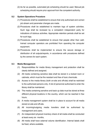 (2) As far as possible, automated job scheduling should be used. Manual job
scheduling should require prior approval from the competent authority.
8.2 System Operations Procedure
(1) Procedures shall be established to ensure that only authorised and correct
job stream and parameter changes are made.
(2) Procedures shall be established to maintain logs of system activities.
Such logs shall be reviewed by a competent independent party for
indications of dubious activities. Appropriate retention periods shall be set
for such logs.
(3) Procedures shall be established to ensure that people other than well-
trained computer operators are prohibited from operating the computer
equipment.
(4) Procedures shall be implemented to ensure the secure storage or
distribution of all outputs/reports, in accordance with procedures defined
by the owners for each system.
8.3 Media Management
(1) Responsibilities for media library management and protection shall be
clearly defined and assigned.
(2) All media containing sensitive data shall be stored in a locked room or
cabinets, which must be fire resistant and free of toxic chemicals.
(3) Access to the media library (both on-site and off-site) shall be restricted
to the authorized persons only. A list of personnel authorised to enter the
library shall be maintained.
(4) The media containing sensitive and back up data must be stored at three
different physical locations in the country, which can be reached in few
hours.
(5) A media management system shall be in place to account for all media
stored on-site and off-site.
(6) All incoming/outgoing media transfers shall be authorised by
management and users.
(7) An independent physical inventory check of all media shall be conducted
at least every six months.
(8) All media shall have external volume identification. Internal labels shall
be fixed, where available.
 