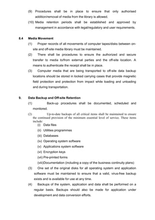 (9) Procedures shall be in place to ensure that only authorised
addition/removal of media from the library is allowed.
(10) Media retention periods shall be established and approved by
management in accordance with legal/regulatory and user requirements.
8.4 Media Movement
(1) Proper records of all movements of computer tapes/disks between on-
site and off-site media library must be maintained.
(2) There shall be procedures to ensure the authorized and secure
transfer to media to/from external parties and the off-site location. A
means to authenticate the receipt shall be in place.
(3) Computer media that are being transported to off-site data backup
locations should be stored in locked carrying cases that provide magnetic
field protection and protection from impact while loading and unloading
and during transportation.
9. Data Backup and Off-site Retention
(1) Back-up procedures shall be documented, scheduled and
monitored.
(2) Up-to-date backups of all critical items shall be maintained to ensure
the continued provision of the minimum essential level of service. These items
include:
(i) Data files
(ii) Utilities programmes
(iii) Databases
(iv) Operating system software
(v) Applications system software
(vi) Encryption keys
(vii) Pre-printed forms
(viii)Documentation (including a copy of the business continuity plans)
(3) One set of the original disks for all operating system and application
software must be maintained to ensure that a valid, virus-free backup
exists and is available for use at any time.
(4) Backups of the system, application and data shall be performed on a
regular basis. Backups should also be made for application under
development and data conversion efforts.
 