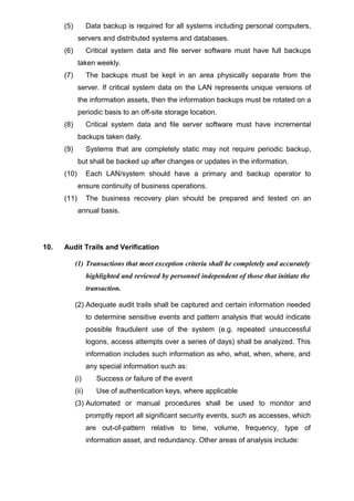 (5) Data backup is required for all systems including personal computers,
servers and distributed systems and databases.
(6) Critical system data and file server software must have full backups
taken weekly.
(7) The backups must be kept in an area physically separate from the
server. If critical system data on the LAN represents unique versions of
the information assets, then the information backups must be rotated on a
periodic basis to an off-site storage location.
(8) Critical system data and file server software must have incremental
backups taken daily.
(9) Systems that are completely static may not require periodic backup,
but shall be backed up after changes or updates in the information.
(10) Each LAN/system should have a primary and backup operator to
ensure continuity of business operations.
(11) The business recovery plan should be prepared and tested on an
annual basis.
10. Audit Trails and Verification
(1) Transactions that meet exception criteria shall be completely and accurately
highlighted and reviewed by personnel independent of those that initiate the
transaction.
(2) Adequate audit trails shall be captured and certain information needed
to determine sensitive events and pattern analysis that would indicate
possible fraudulent use of the system (e.g. repeated unsuccessful
logons, access attempts over a series of days) shall be analyzed. This
information includes such information as who, what, when, where, and
any special information such as:
(i) Success or failure of the event
(ii) Use of authentication keys, where applicable
(3) Automated or manual procedures shall be used to monitor and
promptly report all significant security events, such as accesses, which
are out-of-pattern relative to time, volume, frequency, type of
information asset, and redundancy. Other areas of analysis include:
 