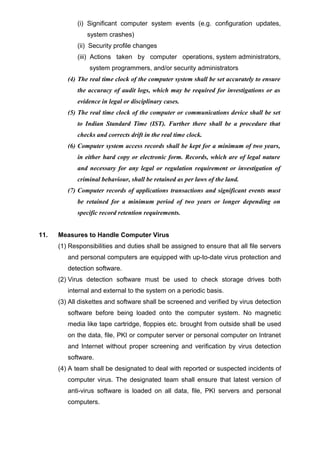 (i) Significant computer system events (e.g. configuration updates,
system crashes)
(ii) Security profile changes
(iii) Actions taken by computer operations, system administrators,
system programmers, and/or security administrators
(4) The real time clock of the computer system shall be set accurately to ensure
the accuracy of audit logs, which may be required for investigations or as
evidence in legal or disciplinary cases.
(5) The real time clock of the computer or communications device shall be set
to Indian Standard Time (IST). Further there shall be a procedure that
checks and corrects drift in the real time clock.
(6) Computer system access records shall be kept for a minimum of two years,
in either hard copy or electronic form. Records, which are of legal nature
and necessary for any legal or regulation requirement or investigation of
criminal behaviour, shall be retained as per laws of the land.
(7) Computer records of applications transactions and significant events must
be retained for a minimum period of two years or longer depending on
specific record retention requirements.
11. Measures to Handle Computer Virus
(1) Responsibilities and duties shall be assigned to ensure that all file servers
and personal computers are equipped with up-to-date virus protection and
detection software.
(2) Virus detection software must be used to check storage drives both
internal and external to the system on a periodic basis.
(3) All diskettes and software shall be screened and verified by virus detection
software before being loaded onto the computer system. No magnetic
media like tape cartridge, floppies etc. brought from outside shall be used
on the data, file, PKI or computer server or personal computer on Intranet
and Internet without proper screening and verification by virus detection
software.
(4) A team shall be designated to deal with reported or suspected incidents of
computer virus. The designated team shall ensure that latest version of
anti-virus software is loaded on all data, file, PKI servers and personal
computers.
 
