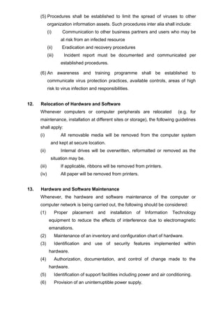 (5) Procedures shall be established to limit the spread of viruses to other
organization information assets. Such procedures inter alia shall include:
(i) Communication to other business partners and users who may be
at risk from an infected resource
(ii) Eradication and recovery procedures
(iii) Incident report must be documented and communicated per
established procedures.
(6) An awareness and training programme shall be established to
communicate virus protection practices, available controls, areas of high
risk to virus infection and responsibilities.
12. Relocation of Hardware and Software
Whenever computers or computer peripherals are relocated (e.g. for
maintenance, installation at different sites or storage), the following guidelines
shall apply:
(i) All removable media will be removed from the computer system
and kept at secure location.
(ii) Internal drives will be overwritten, reformatted or removed as the
situation may be.
(iii) If applicable, ribbons will be removed from printers.
(iv) All paper will be removed from printers.
13. Hardware and Software Maintenance
Whenever, the hardware and software maintenance of the computer or
computer network is being carried out, the following should be considered:
(1) Proper placement and installation of Information Technology
equipment to reduce the effects of interference due to electromagnetic
emanations.
(2) Maintenance of an inventory and configuration chart of hardware.
(3) Identification and use of security features implemented within
hardware.
(4) Authorization, documentation, and control of change made to the
hardware.
(5) Identification of support facilities including power and air conditioning.
(6) Provision of an uninterruptible power supply.
 