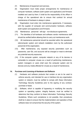 (7) Maintenance of equipment and services.
(8) Organisation must make proper arrangements for maintenance of
computer hardware, software (both system and application) and firmware
installed and used by them. It shall be the responsibility of the officer in
charge of the operational site to ensure that contract for annual
maintenance of hardware is always in place.
(9) Organisation must enter into maintenance agreements, if necessary,
with the supplier of computer and communication hardware, software
(both system and application) and firmware.
(10) Maintenance personnel will sign non-disclosure agreements.
(11) The identities of all hardware and software vendor maintenance staff
should be verified before allowing them to carry out maintenance work.
(12) All maintenance personnel should be escorted within the operational
site/computer system and network installation room by the authorized
personnel of the organisation.
(13) After maintenance, any exposed security parameters such as
passwords, user IDs, and accounts will be changed or reset to eliminate
any potential security exposures.
(14) If the computer system, computer network or any of its devices is
vulnerable to computer viruses as a result of performing maintenance,
system managers or users shall scan the computer system and its
devices and any media affected for viruses as a result of maintenance.
14. Purchase and Licensing of Hardware and Software
(1) Hardware and software products that contain or are to be used to
enforce security, and intended for use or interface into any organisation
system or network, must be verified to comply with these Information
Technology Security Guidelines prior to the signing of any contract,
purchase or lease.
(2) Software, which is capable of bypassing or modifying the security
system or operating system, integrity features, must be verified to
determine that they conform to these Information Technology Security
Guidelines. Where such compliance is not possible, then procedures
shall be in place to ensure that the implementation and operation of that
software does not compromise the security of the system.
 