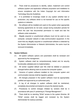 (3) There shall be procedures to identify, select, implement and control
software (system and application software) acquisition and installation to
ensure compliance with the Indian Copyright Act and Information
Technology Security Guidelines.
(4) It is prohibited to knowingly install on any system whether test or
production, any software which is not licensed for use on the specific
systems or networks.
(5) No software will be installed and used on the system when appropriate
licensing agreements do not exist, except during evaluation periods for
which the user has documented permission to install and test the
software under evaluation.
(6) Illegally acquired or unauthorized software must not be used on any
computer, computer network or data communication equipment. In the
event that any illegally acquired or unauthorized software is detected by
the System Administrator or Network Administrator, the same must be
removed immediately.
15. System Software
(1) All system software options and parameters shall be reviewed and
approved by the management.
(2) System software shall be comprehensively tested and its security
functionality validated prior to implementation.
(3) All vendor supplied default user IDs shall be deleted or password
changed before allowing users to access the computer system.
(4) Versions of system software installed on the computer system and
communication devices shall be regularly updated.
(5) All changes proposed in the system software must be appropriately
justified and approved by an authorised party.
(6) A log of all changes to system software shall be maintained,
completely documented and tested to ensure the desired results.
(7) Procedures to control changes initiated by vendors shall be in
accordance with para 21 pertaining to "Change Management ".
(8) There shall be no standing "Write" access to the system libraries. All
"Write" access shall be logged and reviewed by the System
Administrator for dubious activities.
 