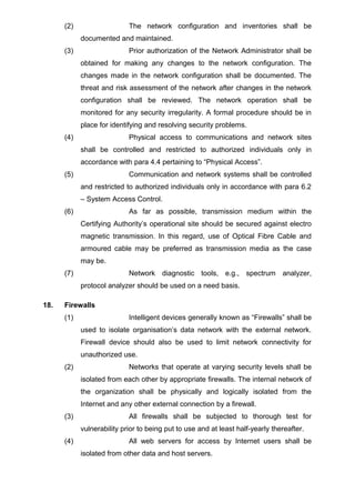 (2) The network configuration and inventories shall be
documented and maintained.
(3) Prior authorization of the Network Administrator shall be
obtained for making any changes to the network configuration. The
changes made in the network configuration shall be documented. The
threat and risk assessment of the network after changes in the network
configuration shall be reviewed. The network operation shall be
monitored for any security irregularity. A formal procedure should be in
place for identifying and resolving security problems.
(4) Physical access to communications and network sites
shall be controlled and restricted to authorized individuals only in
accordance with para 4.4 pertaining to “Physical Access”.
(5) Communication and network systems shall be controlled
and restricted to authorized individuals only in accordance with para 6.2
– System Access Control.
(6) As far as possible, transmission medium within the
Certifying Authority’s operational site should be secured against electro
magnetic transmission. In this regard, use of Optical Fibre Cable and
armoured cable may be preferred as transmission media as the case
may be.
(7) Network diagnostic tools, e.g., spectrum analyzer,
protocol analyzer should be used on a need basis.
18. Firewalls
(1) Intelligent devices generally known as “Firewalls” shall be
used to isolate organisation’s data network with the external network.
Firewall device should also be used to limit network connectivity for
unauthorized use.
(2) Networks that operate at varying security levels shall be
isolated from each other by appropriate firewalls. The internal network of
the organization shall be physically and logically isolated from the
Internet and any other external connection by a firewall.
(3) All firewalls shall be subjected to thorough test for
vulnerability prior to being put to use and at least half-yearly thereafter.
(4) All web servers for access by Internet users shall be
isolated from other data and host servers.
 