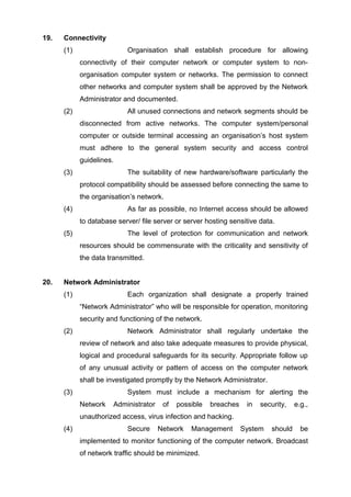 19. Connectivity
(1) Organisation shall establish procedure for allowing
connectivity of their computer network or computer system to non-
organisation computer system or networks. The permission to connect
other networks and computer system shall be approved by the Network
Administrator and documented.
(2) All unused connections and network segments should be
disconnected from active networks. The computer system/personal
computer or outside terminal accessing an organisation’s host system
must adhere to the general system security and access control
guidelines.
(3) The suitability of new hardware/software particularly the
protocol compatibility should be assessed before connecting the same to
the organisation’s network.
(4) As far as possible, no Internet access should be allowed
to database server/ file server or server hosting sensitive data.
(5) The level of protection for communication and network
resources should be commensurate with the criticality and sensitivity of
the data transmitted.
20. Network Administrator
(1) Each organization shall designate a properly trained
“Network Administrator” who will be responsible for operation, monitoring
security and functioning of the network.
(2) Network Administrator shall regularly undertake the
review of network and also take adequate measures to provide physical,
logical and procedural safeguards for its security. Appropriate follow up
of any unusual activity or pattern of access on the computer network
shall be investigated promptly by the Network Administrator.
(3) System must include a mechanism for alerting the
Network Administrator of possible breaches in security, e.g.,
unauthorized access, virus infection and hacking.
(4) Secure Network Management System should be
implemented to monitor functioning of the computer network. Broadcast
of network traffic should be minimized.
 