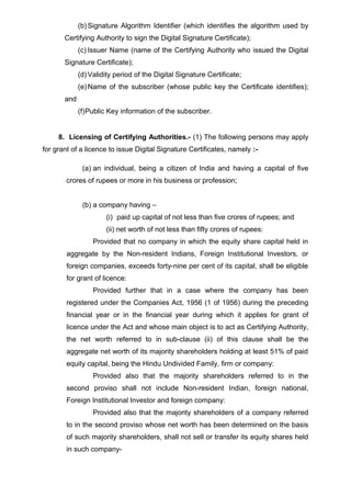 (b) Signature Algorithm Identifier (which identifies the algorithm used by
Certifying Authority to sign the Digital Signature Certificate);
(c) Issuer Name (name of the Certifying Authority who issued the Digital
Signature Certificate);
(d) Validity period of the Digital Signature Certificate;
(e) Name of the subscriber (whose public key the Certificate identifies);
and
(f)Public Key information of the subscriber.
8. Licensing of Certifying Authorities.- (1) The following persons may apply
for grant of a licence to issue Digital Signature Certificates, namely :-
(a) an individual, being a citizen of India and having a capital of five
crores of rupees or more in his business or profession;
(b) a company having –
(i) paid up capital of not less than five crores of rupees; and
(ii) net worth of not less than fifty crores of rupees:
Provided that no company in which the equity share capital held in
aggregate by the Non-resident Indians, Foreign Institutional Investors, or
foreign companies, exceeds forty-nine per cent of its capital, shall be eligible
for grant of licence:
Provided further that in a case where the company has been
registered under the Companies Act, 1956 (1 of 1956) during the preceding
financial year or in the financial year during which it applies for grant of
licence under the Act and whose main object is to act as Certifying Authority,
the net worth referred to in sub-clause (ii) of this clause shall be the
aggregate net worth of its majority shareholders holding at least 51% of paid
equity capital, being the Hindu Undivided Family, firm or company:
Provided also that the majority shareholders referred to in the
second proviso shall not include Non-resident Indian, foreign national,
Foreign Institutional Investor and foreign company:
Provided also that the majority shareholders of a company referred
to in the second proviso whose net worth has been determined on the basis
of such majority shareholders, shall not sell or transfer its equity shares held
in such company-
 