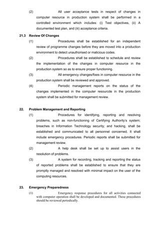 (2) All user acceptance tests in respect of changes in
computer resource in production system shall be performed in a
controlled environment which includes: (i) Test objectives, (ii) A
documented test plan, and (iii) acceptance criteria.
21.3 Review Of Changes
(1) Procedures shall be established for an independent
review of programme changes before they are moved into a production
environment to detect unauthorised or malicious codes.
(2) Procedures shall be established to schedule and review
the implementation of the changes in computer resource in the
production system so as to ensure proper functioning.
(3) All emergency changes/fixes in computer resource in the
production system shall be reviewed and approved.
(4) Periodic management reports on the status of the
changes implemented in the computer resourcde in the production
system shall be submitted for management review.
22. Problem Management and Reporting
(1) Procedures for identifying, reporting and resolving
problems, such as non-functioning of Certifying Authority’s system;
breaches in Information Technology security; and hacking, shall be
established and communicated to all personnel concerned. It shall
include emergency procedures. Periodic reports shall be submitted for
management review.
(2) A help desk shall be set up to assist users in the
resolution of problems.
(3) A system for recording, tracking and reporting the status
of reported problems shall be established to ensure that they are
promptly managed and resolved with minimal impact on the user of the
computing resources.
23. Emergency Preparedness
(1) Emergency response procedures for all activities connected
with computer operation shall be developed and documented. These procedures
should be reviewed periodically.
 