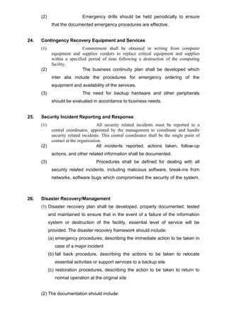 (2) Emergency drills should be held periodically to ensure
that the documented emergency procedures are effective.
24. Contingency Recovery Equipment and Services
(1) Commitment shall be obtained in writing from computer
equipment and supplies vendors to replace critical equipment and supplies
within a specified period of time following a destruction of the computing
facility.
(2) The business continuity plan shall be developed which
inter alia include the procedures for emergency ordering of the
equipment and availability of the services.
(3) The need for backup hardware and other peripherals
should be evaluated in accordance to business needs.
25. Security Incident Reporting and Response
(1) All security related incidents must be reported to a
central coordinator, appointed by the management to coordinate and handle
security related incidents. This central coordinator shall be the single point of
contact at the organization.
(2) All incidents reported, actions taken, follow-up
actions, and other related information shall be documented.
(3) Procedures shall be defined for dealing with all
security related incidents, including malicious software, break-ins from
networks, software bugs which compromised the security of the system.
26. Disaster Recovery/Management
(1) Disaster recovery plan shall be developed, properly documented, tested
and maintained to ensure that in the event of a failure of the information
system or destruction of the facility, essential level of service will be
provided. The disaster recovery framework should include:
(a) emergency procedures, describing the immediate action to be taken in
case of a major incident
(b) fall back procedure, describing the actions to be taken to relocate
essential activities or support services to a backup site
(c) restoration procedures, describing the action to be taken to return to
normal operation at the original site
(2) The documentation should include:
 