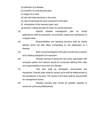 (a) definition of a disaster;
(b) condition for activating the plan;
(c) stages of a crisis;
(d) who will make decisions in the crisis;
(e) role of individuals for each component of the plan;
(f) composition of the recovery team; and
(g) decision making process for return to normal operation.
(3) Specific disaster management plan for critical
applications shall be developed, documented, tested and maintained on
a regular basis.
(4) Responsibilities and reporting structure shall be clearly
defined which will take effect immediately on the declaration of a
disaster.
(5) Each component/aspect of the plan should have a person
and a backup assigned to its execution.
(6) Periodic training of personnel and users associated with
computer system and network should be conducted defining their roles
and responsibilities in the event of a disaster.
(7) Test plan shall be developed, documented and
maintained. Periodic tests shall be carried out to test the effectiveness of
the procedures in the plan. The results of the tests shall be documented
for management review.
(8) Disaster recovery plan should be updated regularly to
ensure its continuing effectiveness.
 