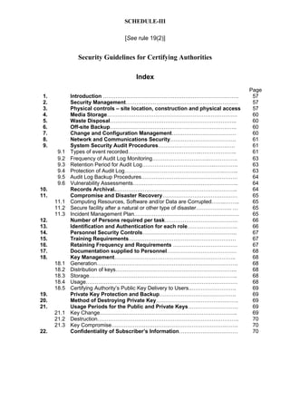 SCHEDULE-III
[See rule 19(2)]
Security Guidelines for Certifying Authorities
Index
Page
1. Introduction …………………………………………………………………. 57
2. Security Management……………………………………………………… 57
3. Physical controls – site location, construction and physical access 57
4. Media Storage………………………………………………………………. 60
5. Waste Disposal…………………………………………………………….. 60
6. Off-site Backup…………………………………………………………….. 60
7. Change and Configuration Management……………………………… 60
8. Network and Communications Security………………………………. 61
9. System Security Audit Procedures……………………………………. 61
9.1 Types of event recorded…………………………………..……………….. 61
9.2 Frequency of Audit Log Monitoring…………………………..……………. 63
9.3 Retention Period for Audit Log…………………………………..…………. 63
9.4 Protection of Audit Log………………………………………………..…….. 63
9.5 Audit Log Backup Procedures……………………………………………… 64
9.6 Vulnerability Assessments………………………………………………….. 64
10. Records Archival.………………………………………………………….. 64
11. Compromise and Disaster Recovery…………………………………… 65
11.1 Computing Resources, Software and/or Data are Corrupted……..…….. 65
11.2 Secure facility after a natural or other type of disaster……………….. … 65
11.3 Incident Management Plan……………….…………………………………. 65
12. Number of Persons required per task………………………………….. 66
13. Identification and Authentication for each role………………………. 66
14. Personnel Security Controls…………………………………………….. 67
15. Training Requirements…………………………………………………… 67
16. Retaining Frequency and Requirements ……………………………… 67
17. Documentation supplied to Personnel………………………………… 68
18. Key Management………………………………………………………….. 68
18.1 Generation……………………………………………………………………. 68
18.2 Distribution of keys………………………………………………………….. 68
18.3 Storage……………………………………………………………………….. 68
18.4 Usage…………………………………….…………………………………… 68
18.5 Certifying Authority’s Public Key Delivery to Users..……………………. 69
19. Private Key Protection and Backup……………………………………. 69
20. Method of Destroying Private Key………………………………………. 69
21. Usage Periods for the Public and Private Keys………………………. 69
21.1 Key Change………………………………………………………………….. 69
21.2 Destruction……………………………………………………………………. 70
21.3 Key Compromise……………………………………………………….……. 70
22. Confidentiality of Subscriber’s Information…………………………… 70
 