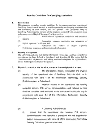 Security Guidelines for Certifying Authorities
1. Introduction
This document prescribes security guidelines for the management and operation of
Certifying Authorities (CAs) and is aimed at protecting the integrity, confidentiality
and availability of their services, data and systems. These guidelines apply to
Certifying Authorities that perform all the functions associated with generation, issue
and management of Digital Signature Certificate such as:
(1) Verification of registration, suspension and revocation
request;
(2) Generation, issuance, suspension and revocation of
Digital Signature Certificates; and
(3) Publication and archival of Digital Signature
Certificates, suspension and revocation of information.
2. Security Management
The Certifying Authority shall define Information Technology security policies for its
operation on the lines defined in Schedule-II and Schedule-III. The policy shall be
communicated to all personnel and widely published throughout the organisation to
ensure that the personnel follow the policies.
3. Physical controls – site location, construction and physical access
(1) The site location, design, construction and physical
security of the operational site of Certifying Authority shall be in
accordance with para 4 of the Information Technology Security
Guidelines given at Schedule-II.
(2) Physical access to the operational site housing
computer servers, PKI server, communications and network devices
shall be controlled and restricted to the authorized individuals only in
accordance with para 4.4 of the Information Technology Security
Guidelines given at Schedule-II.
(3) A Certifying Authority must:
(i) ensure that the operational site housing PKI servers,
communications and networks is protected with fire suppression
system in accordance with para 4.2 of the Information Technology
Security Guidelines given at Schedule-II.
 