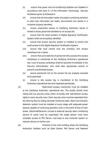 (ii) ensure that power and air-conditioning facilities are installed in
accordance with para 4.1 of the Information Technology Security
Guidelines given at Schedule-II.
(iii) ensure that all removable media and papers containing sensitive
or plain text information are listed, documented and stored in a
container properly identified.
(iv) ensure unescorted access to Certifying Authority’s server is
limited to those personnel identified on an access list.
(v) ensure that the exact location of Digital Signature Certification
System shall not be publicly identified.
(vi) ensure that access security system is installed to control and
audit access to the Digital Signature Certification System.
(vii) ensure that dual control over the inventory and access
cards/keys are in place.
(viii) ensure that up-to-date list of personnel who possess the access
cards/keys is maintained at the Certifying Authority’s operational
site. Loss of access cards/keys shall be reported immediately to the
Security Administrator; who shall take appropriate actions to
prevent unauthorised access.
(ix) ensure personnel not on the access list are properly escorted
and supervised.
(x) ensure a site access log is maintained at the Certifying
Authority’s operational site and inspected periodically.
(4) Multi-tiered access mechanism must be installed
at the Certifying Authority’s operational site. The facility should have
clearly laid out security zones within its facility with well-defined access
rights to each security zone. Each security zone must be separated from
the other by floor to ceiling concrete reinforced walls. Alarm and intrusion
detection system must be installed at every stage with adequate power
backup capable of continuing operation even in the event of loss of main
power. Electrical/Electronic circuits to external security alarm monitoring
service (if used) must be supervised. No single person must have
complete access to PKI Server, root keys or any computer system or
network device on his/her own.
(5) Entrance to the main building where the Certifying
Authority’s facilities such as Data Centre, PKI Server and Network
 