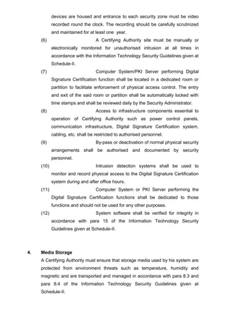 devices are housed and entrance to each security zone must be video
recorded round the clock. The recording should be carefully scrutinized
and maintained for at least one year.
(6) A Certifying Authority site must be manually or
electronically monitored for unauthorised intrusion at all times in
accordance with the Information Technology Security Guidelines given at
Schedule-II.
(7) Computer System/PKI Server performing Digital
Signature Certification function shall be located in a dedicated room or
partition to facilitate enforcement of physical access control. The entry
and exit of the said room or partition shall be automatically locked with
time stamps and shall be reviewed daily by the Security Administrator.
(8) Access to infrastructure components essential to
operation of Certifying Authority such as power control panels,
communication infrastructure, Digital Signature Certification system,
cabling, etc. shall be restricted to authorised personnel.
(9) By-pass or deactivation of normal physical security
arrangements shall be authorised and documented by security
personnel.
(10) Intrusion detection systems shall be used to
monitor and record physical access to the Digital Signature Certification
system during and after office hours.
(11) Computer System or PKI Server performing the
Digital Signature Certification functions shall be dedicated to those
functions and should not be used for any other purposes.
(12) System software shall be verified for integrity in
accordance with para 15 of the Information Technology Security
Guidelines given at Schedule-II.
4. Media Storage
A Certifying Authority must ensure that storage media used by his system are
protected from environment threats such as temperature, humidity and
magnetic and are transported and managed in accordance with para 8.3 and
para 8.4 of the Information Technology Security Guidelines given at
Schedule-II.
 