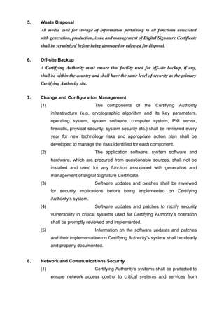 5. Waste Disposal
All media used for storage of information pertaining to all functions associated
with generation, production, issue and management of Digital Signature Certificate
shall be scrutinized before being destroyed or released for disposal.
6. Off-site Backup
A Certifying Authority must ensure that facility used for off-site backup, if any,
shall be within the country and shall have the same level of security as the primary
Certifying Authority site.
7. Change and Configuration Management
(1) The components of the Certifying Authority
infrastructure (e.g. cryptographic algorithm and its key parameters,
operating system, system software, computer system, PKI server,
firewalls, physical security, system security etc.) shall be reviewed every
year for new technology risks and appropriate action plan shall be
developed to manage the risks identified for each component.
(2) The application software, system software and
hardware, which are procured from questionable sources, shall not be
installed and used for any function associated with generation and
management of Digital Signature Certificate.
(3) Software updates and patches shall be reviewed
for security implications before being implemented on Certifying
Authority’s system.
(4) Software updates and patches to rectify security
vulnerability in critical systems used for Certifying Authority’s operation
shall be promptly reviewed and implemented.
(5) Information on the software updates and patches
and their implementation on Certifying Authority’s system shall be clearly
and properly documented.
8. Network and Communications Security
(1) Certifying Authority’s systems shall be protected to
ensure network access control to critical systems and services from
 