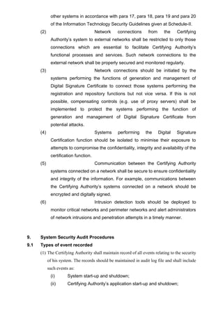 other systems in accordance with para 17, para 18, para 19 and para 20
of the Information Technology Security Guidelines given at Schedule-II.
(2) Network connections from the Certifying
Authority’s system to external networks shall be restricted to only those
connections which are essential to facilitate Certifying Authority’s
functional processes and services. Such network connections to the
external network shall be properly secured and monitored regularly.
(3) Network connections should be initiated by the
systems performing the functions of generation and management of
Digital Signature Certificate to connect those systems performing the
registration and repository functions but not vice versa. If this is not
possible, compensating controls (e.g. use of proxy servers) shall be
implemented to protect the systems performing the function of
generation and management of Digital Signature Certificate from
potential attacks.
(4) Systems performing the Digital Signature
Certification function should be isolated to minimise their exposure to
attempts to compromise the confidentiality, integrity and availability of the
certification function.
(5) Communication between the Certifying Authority
systems connected on a network shall be secure to ensure confidentiality
and integrity of the information. For example, communications between
the Certifying Authority’s systems connected on a network should be
encrypted and digitally signed.
(6) Intrusion detection tools should be deployed to
monitor critical networks and perimeter networks and alert administrators
of network intrusions and penetration attempts in a timely manner.
9. System Security Audit Procedures
9.1 Types of event recorded
(1) The Certifying Authority shall maintain record of all events relating to the security
of his system. The records should be maintained in audit log file and shall include
such events as:
(i) System start-up and shutdown;
(ii) Certifying Authority’s application start-up and shutdown;
 