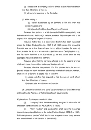 (i) unless such a company acquires or has its own net worth of not
less than fifty crores of rupees;
(ii) without prior approval of the Controller;
(c) a firm having –
(i) capital subscribed by all partners of not less than five
crores of rupees; and
(ii) net worth of not less than fifty crores of rupees:
Provided that no firm, in which the capital held in aggregate by any
Non-resident Indian, and foreign national, exceeds forty-nine per cent of its
capital, shall be eligible for grant of licence:
Provided further that in a case where the firm has been registered
under the Indian Partnership Act, 1932 (9 of 1932) during the preceding
financial year or in the financial year during which it applies for grant of
licence under the Act and whose main object is to act as Certifying Authority,
the net worth referred to in sub-clause (ii) of this clause shall be the
aggregate net worth of all of its partners:
Provided also that the partners referred to in the second proviso
shall not include Non-resident Indian and foreign national:
Provided also that the partners of a firm referred to in the second
proviso whose net worth has been determined on the basis of such partners,
shall not sell or transfer its capital held in such firm-
(i) unless such firm has acquired or has its own net worth of not
less than fifty crores of rupees;
(ii) without prior approval of the Controller;
(d) Central Government or a State Government or any of the Ministries
or Departments, Agencies or Authorities of such Governments.
Explanation.- For the purpose of this rule,-
(i) “company” shall have the meaning assigned to it in clause 17
of section 2 of the Income-tax Act,1961 (43 of 1961);
(ii) “firm”, “partner” and “partnership” shall have the meanings
respectively assigned to them in the Indian Partnership Act, 1932 (9 of 1932);
but the expression “partner” shall also include any person who, being a minor
has been admitted to the benefits of partnership;
 