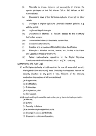 (iii) Attempts to create, remove, set passwords or change the
system privileges of the PKI Master Officer, PKI Officer, or PKI
Administrator;
(iv) Changes to keys of the Certifying Authority or any of his other
details;
(v) Changes to Digital Signature Certificate creation policies, e.g.
validity period;
(vi) Login and logoff attempts;
(vii) Unauthorised attempts at network access to the Certifying
Authority’s system;
(viii) Unauthorised attempts to access system files;
(ix) Generation of own keys;
(x) Creation and revocation of Digital Signature Certificates;
(xi) Attempts to initialize remove, enable, and disable subscribers,
and update and recover their keys;
(xii) Failed read-and-write operations on the Digital Signature
Certificate and Certificate Revocation List (CRL) directory.
(2) Monitoring and Audit Logs
(i) A Certifying Authority should consider the use of automated security
management and monitoring tools providing an integrated view of the
security situation at any point in time. Records of the following
application transactions shall be maintained:
(a) Registration;
(b) Certification;
(c) Publication;
(d) Suspension; and
(e) Revocation.
(ii) Records and log files shall be reviewed regularly for the following activities:
(a) Misuse;
(b) Errors;
(c) Security violations;
(d) Execution of privileged functions;
(e) Change in access control lists;
(f) Change in system configuration.
 