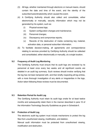 (3) All logs, whether maintained through electronic or manual means, should
contain the date and time of the event, and the identity of the
subscriber/subordinate/entity which caused the event.
(4) A Certifying Authority should also collect and consolidate, either
electronically or manually, security information which may not be
generated by his system, such as:
(i) Physical access logs;
(ii) System configuration changes and maintenance;
(iii) Personnel changes;
(iv) Discrepancy and compromise reports;
(v) Records of the destruction of media containing key material,
activation data, or personal subscriber information.
(5) To facilitate decision-making, all agreements and correspondence
relating to services provided by Certifying Authority should be collected
and consolidated, either electronically or manually, at a single location.
9.2 Frequency of Audit Log Monitoring
The Certifying Authority must ensure that its audit logs are reviewed by its
personnel at least once every two weeks and all significant events are
detailed in an audit log summary. Such reviews should involve verifying that
the log has not been tampered with, and then briefly inspecting all log entries,
with a more thorough investigation of any alerts or irregularities in the logs.
Action taken following these reviews must be documented.
9.3 Retention Period for Audit Log
The Certifying Authority must retain its audit logs onsite for at least twelve
months and subsequently retain them in the manner described in para 10 of
the Information Technology Security Guidelines as given in Schedule-II.
9.4 Protection of Audit Log
The electronic audit log system must include mechanisms to protect the log
files from unauthorized viewing, modification, and deletion.
Manual audit information must be protected from unauthorised viewing,
modification and destruction.
 