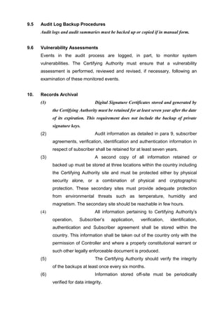 9.5 Audit Log Backup Procedures
Audit logs and audit summaries must be backed up or copied if in manual form.
9.6 Vulnerability Assessments
Events in the audit process are logged, in part, to monitor system
vulnerabilities. The Certifying Authority must ensure that a vulnerability
assessment is performed, reviewed and revised, if necessary, following an
examination of these monitored events.
10. Records Archival
(1) Digital Signature Certificates stored and generated by
the Certifying Authority must be retained for at least seven year after the date
of its expiration. This requirement does not include the backup of private
signature keys.
(2) Audit information as detailed in para 9, subscriber
agreements, verification, identification and authentication information in
respect of subscriber shall be retained for at least seven years.
(3) A second copy of all information retained or
backed up must be stored at three locations within the country including
the Certifying Authority site and must be protected either by physical
security alone, or a combination of physical and cryptographic
protection. These secondary sites must provide adequate protection
from environmental threats such as temperature, humidity and
magnetism. The secondary site should be reachable in few hours.
(4) All information pertaining to Certifying Authority’s
operation, Subscriber’s application, verification, identification,
authentication and Subscriber agreement shall be stored within the
country. This information shall be taken out of the country only with the
permission of Controller and where a properly constitutional warrant or
such other legally enforceable document is produced.
(5) The Certifying Authority should verify the integrity
of the backups at least once every six months.
(6) Information stored off-site must be periodically
verified for data integrity.
 