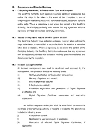 11. Compromise and Disaster Recovery
11.1 Computing Resources, Software and/or Data are Corrupted
The Certifying Authority must establish business continuity procedures that
outline the steps to be taken in the event of the corruption or loss of
computing and networking resources, nominated website, repository, software
and/or data. Where a repository is not under the control of the Certifying
Authority, the Certifying Authority must ensure that any agreement with the
repository provides for business continuity procedures.
11.2 Secure facility after a natural or other type of disaster
The Certifying Authority must establish a disaster recovery plan outlining the
steps to be taken to re-establish a secure facility in the event of a natural or
other type of disaster. Where a repository is not under the control of the
Certifying Authority, the Certifying Authority must ensure that any agreement
with the repository provides that a disaster recovery plan be established and
documented by the repository.
11.3 Incident Management Plan
An incident management plan shall be developed and approved by the
management. The plan shall include the following areas:
(i) Certifying Authority’s certification key compromise;
(ii) Hacking of systems and network;
(iii) Breach of physical security;
(iv) Infrastructure availability;
(v) Fraudulent registration and generation of Digital Signature
Certificates; and
(vi) Digital Signature Certificate suspension and revocation
information.
An incident response action plan shall be established to ensure the
readiness of the Certifying Authority to respond to incidents. The plan should
include the following areas:
(i) Compromise control;
(ii) Notification to user community; (if applicable)
(iii) Revocation of affected Digital Signature Certificates; (if
applicable)
 