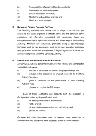 (iv) Responsibilities of personnel handling incidents;
(v) Investigation of service disruption;
(vi) Service restoration procedure;
(vii) Monitoring and audit trail analysis; and
(viii) Media and public relations.
12. Number of Persons Required Per Task
The Certifying Authority must ensure that no single individual may gain
access to the Digital Signature Certificate server and the computer server
maintaining all information associated with generation, issue and
management of Digital Signature Certificate and private keys of the Certifying
Authority. Minimum two individuals, preferably using a split-knowledge
technique, such as twin passwords, must perform any operation associated
with generation, issue and management of Digital Signature Certificate and
application of private key of the Certifying Authority.
13. Identification and Authentication for Each Role
All Certifying Authority personnel must have their identity and authorization
verified before they are:
(i) included in the access list for the Certifying Authority’s site;
(ii) included in the access list for physical access to the Certifying
Authority’s system;
(iii) given a certificate for the performance of their Certifying
Authority role;
(iv) given an account on the PKI system.
Each of these certificates and accounts (with the exception of
Certifying Authority’s signing certificates) must:
(i) be directly attributable to an individual;
(ii) not be shared;
(iii) be restricted to actions authorized for that role; and
(iv) procedural controls.
Certifying Authority’s operations must be secured using techniques of
authentication and encryption, when accessed across-a shared network.
 
