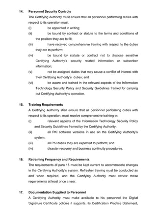 14. Personnel Security Controls
The Certifying Authority must ensure that all personnel performing duties with
respect to its operation must:
(i) be appointed in writing;
(ii) be bound by contract or statute to the terms and conditions of
the position they are to fill;
(iii) have received comprehensive training with respect to the duties
they are to perform;
(iv) be bound by statute or contract not to disclose sensitive
Certifying Authority’s security related information or subscriber
information;
(v) not be assigned duties that may cause a conflict of interest with
their Certifying Authority’s duties; and
(vi) be aware and trained in the relevant aspects of the Information
Technology Security Policy and Security Guidelines framed for carrying
out Certifying Authority’s operation.
15. Training Requirements
A Certifying Authority shall ensure that all personnel performing duties with
respect to its operation, must receive comprehensive training in:
(i) relevant aspects of the Information Technology Security Policy
and Security Guidelines framed by the Certifying Authority;
(ii) all PKI software versions in use on the Certifying Authority’s
system;
(iii) all PKI duties they are expected to perform; and
(iv) disaster recovery and business continuity procedures.
16. Retraining Frequency and Requirements
The requirements of para 15 must be kept current to accommodate changes
in the Certifying Authority’s system. Refresher training must be conducted as
and when required, and the Certifying Authority must review these
requirements at least once a year.
17. Documentation Supplied to Personnel
A Certifying Authority must make available to his personnel the Digital
Signature Certificate policies it supports, its Certification Practice Statement,
 